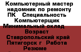 Компьютерный мастер-надомник по ремонту ПК › Специальность ­ Компьютерщик › Минимальный оклад ­ 1 000 › Возраст ­ 60 - Ставропольский край, Пятигорск г. Работа » Резюме   . Ставропольский край,Пятигорск г.